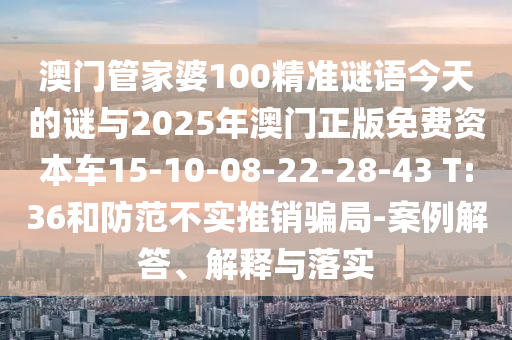 澳門管家婆100精準謎語今天的謎與2025年澳門正版免費資本車15-10-08-22-28-43 T:36和防范不實推銷騙局-案例解答、解釋與落實