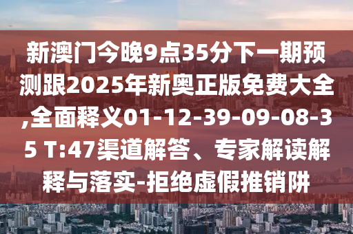 新澳門今晚9點35分下一期預測跟2025年新奧正版免費大全,全面釋義01-12-39-09-08-35 T:47渠道解答、專家解讀解釋與落實-拒絕虛假推銷阱