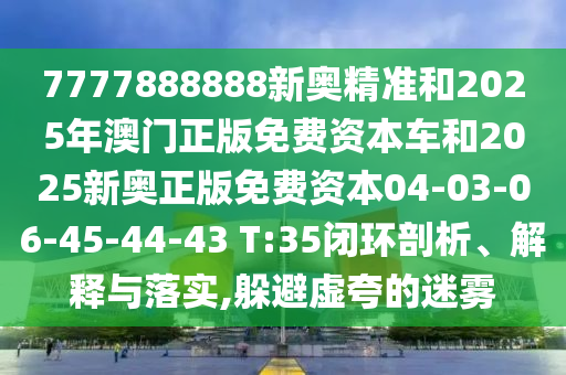 7777888888新奧精準和2025年澳門正版免費資本車和2025新奧正版免費資本04-03-06-45-44-43 T:35閉環剖析、解釋與落實,躲避虛夸的迷霧