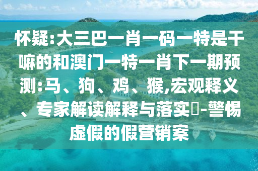 懷疑:大三巴一肖一碼一特是干嘛的和澳門一特一肖下一期預(yù)測(cè):馬、狗、雞、猴,宏觀釋義、專家解讀解釋與落實(shí)?-警惕虛假的假營(yíng)銷案