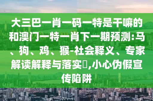 大三巴一肖一碼一特是干嘛的和澳門一特一肖下一期預(yù)測(cè):馬、狗、雞、猴-社會(huì)釋義、專家解讀解釋與落實(shí)?,小心偽假宣傳陷阱