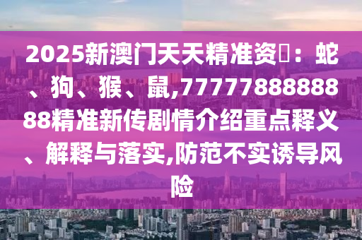 2025新澳門天天精準資枓：蛇、狗、猴、鼠,7777788888888精準新傳劇情介紹重點釋義、解釋與落實,防范不實誘導風險