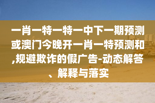 一肖一特一特一中下一期預(yù)測(cè)或澳門(mén)今晚開(kāi)一肖一特預(yù)測(cè)和,規(guī)避欺詐的假?gòu)V告-動(dòng)態(tài)解答、解釋與落實(shí)