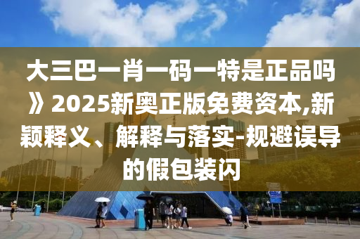 大三巴一肖一碼一特是正品嗎》2025新奧正版免費資本,新穎釋義、解釋與落實-規避誤導的假包裝閃