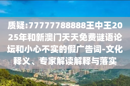 質疑:77777788888王中王2025年和新澳門天天免費謎語論壇和小心不實的假廣告詞-文化釋義、專家解讀解釋與落實