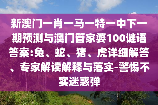 新澳門一肖一馬一特一中下一期預(yù)測與澳門管家婆100謎語答案:兔、蛇、豬、虎詳細解答、專家解讀解釋與落實-警惕不實迷惑彈