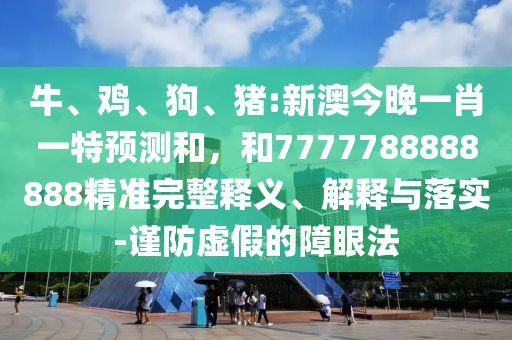 牛、雞、狗、豬:新澳今晚一肖一特預(yù)測和，和7777788888888精準(zhǔn)完整釋義、解釋與落實-謹(jǐn)防虛假的障眼法