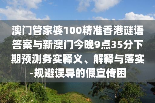 澳門管家婆100精準香港謎語答案與新澳門今晚9點35分下期預測務實釋義、解釋與落實-規避誤導的假宣傳困