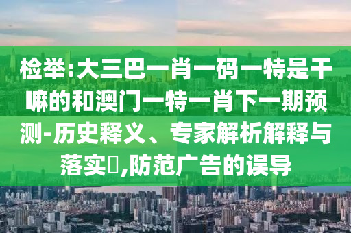 檢舉:大三巴一肖一碼一特是干嘛的和澳門一特一肖下一期預測-歷史釋義、專家解析解釋與落實?,防范廣告的誤導