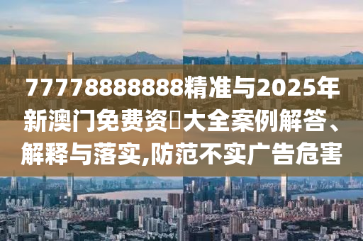77778888888精準與2025年新澳門免費資枓大全案例解答、解釋與落實,防范不實廣告危害