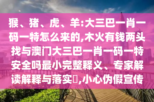 猴、豬、虎、羊:大三巴一肖一碼一特怎么來的,木火有錢兩頭找與澳門大三巴一肖一碼一特安全嗎最小完整釋義、專家解讀解釋與落實?,小心偽假宣傳