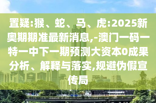 置疑:猴、蛇、馬、虎:2025新奧期期準最新消息,-澳門一碼一特一中下一期預測大資本0成果分析、解釋與落實,規(guī)避偽假宣傳局