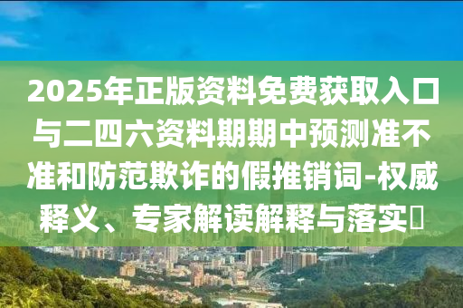 2025年正版資料免費獲取入口與二四六資料期期中預測準不準和防范欺詐的假推銷詞-權威釋義、專家解讀解釋與落實?