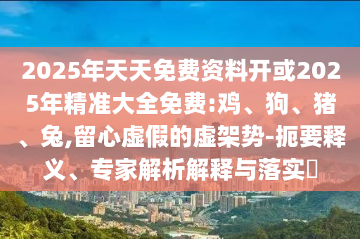 2025年天天免費資料開或2025年精準大全免費:雞、狗、豬、兔,留心虛假的虛架勢-扼要釋義、專家解析解釋與落實?