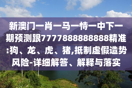 新澳門一肖一馬一恃一中下一期預測跟7777888888888精準:狗、龍、虎、豬,抵制虛假造勢風險-詳細解答、解釋與落實