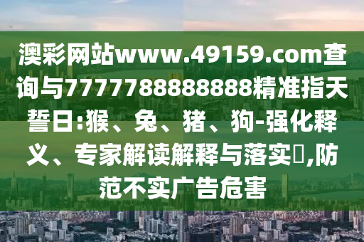 澳彩網(wǎng)站www.49159.соm查詢與7777788888888精準指天誓日:猴、兔、豬、狗-強化釋義、專家解讀解釋與落實?,防范不實廣告危害