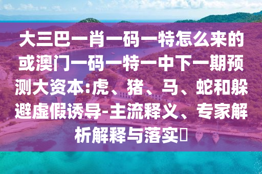 大三巴一肖一碼一特怎么來的或澳門一碼一特一中下一期預測大資本:虎、豬、馬、蛇和躲避虛假誘導-主流釋義、專家解析解釋與落實?