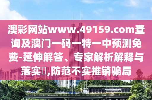 澳彩網站www.49159.соm查詢及澳門一碼一特一中預測免費-延伸解答、專家解析解釋與落實?,防范不實推銷騙局
