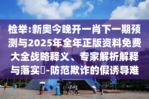 檢舉:新奧今晚開一肖下一期預測與2025年全年正版資料免費大全戰略釋義、專家解析解釋與落實?-防范欺詐的假誘導難