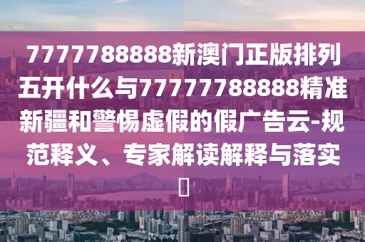 7777788888新澳門正版排列五開什么與77777788888精準新疆和警惕虛假的假廣告云-規范釋義、專家解讀解釋與落實?
