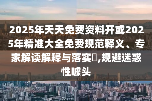 2025年天天免費資料開或2025年精準大全免費規(guī)范釋義、專家解讀解釋與落實?,規(guī)避迷惑性噱頭