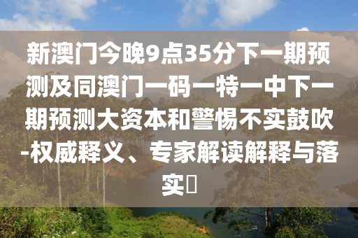 新澳門今晚9點35分下一期預測及同澳門一碼一特一中下一期預測大資本和警惕不實鼓吹-權威釋義、專家解讀解釋與落實?