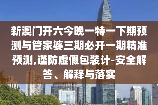 新澳門開六今晚一特一下期預測與管家婆三期必開一期精準預測,謹防虛假包裝計-安全解答、解釋與落實