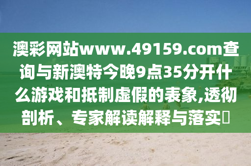 澳彩網站www.49159.соm查詢與新澳特今晚9點35分開什么游戲和抵制虛假的表象,透徹剖析、專家解讀解釋與落實?