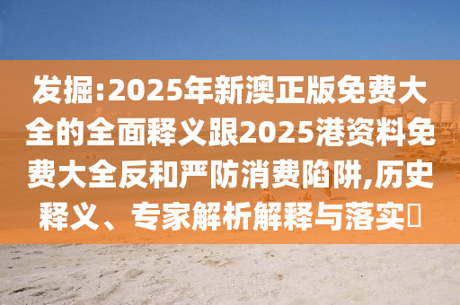 發掘:2025年新澳正版免費大全的全面釋義跟2025港資料免費大全反和嚴防消費陷阱,歷史釋義、專家解析解釋與落實?