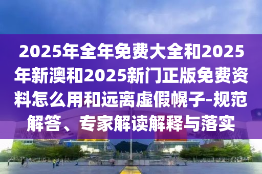 2025年全年免費大全和2025年新澳和2025新門正版免費資料怎么用和遠離虛假幌子-規范解答、專家解讀解釋與落實