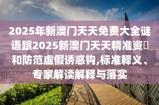 2025年新澳門天天免費大全謎語跟2025新澳門天天精準資枓和防范虛假誘惑鉤,標準釋義、專家解讀解釋與落實