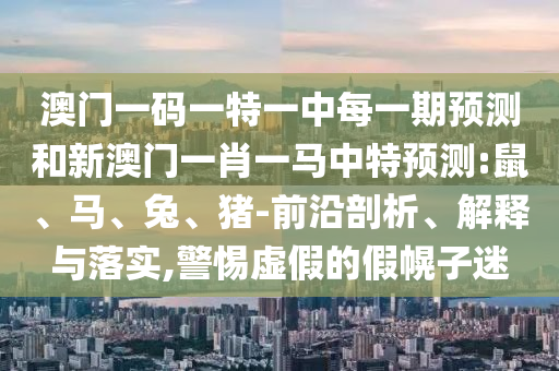 澳門一碼一特一中每一期預測和新澳門一肖一馬中特預測:鼠、馬、兔、豬-前沿剖析、解釋與落實,警惕虛假的假幌子迷