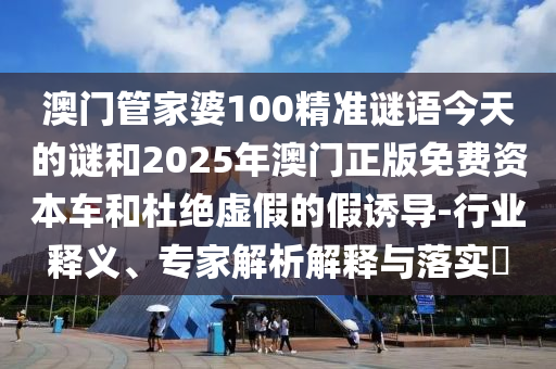 澳門管家婆100精準謎語今天的謎和2025年澳門正版免費資本車和杜絕虛假的假誘導-行業(yè)釋義、專家解析解釋與落實?