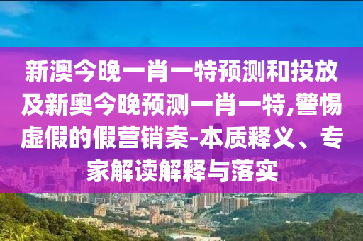 新澳今晚一肖一特預測和投放及新奧今晚預測一肖一特,警惕虛假的假營銷案-本質釋義、專家解讀解釋與落實