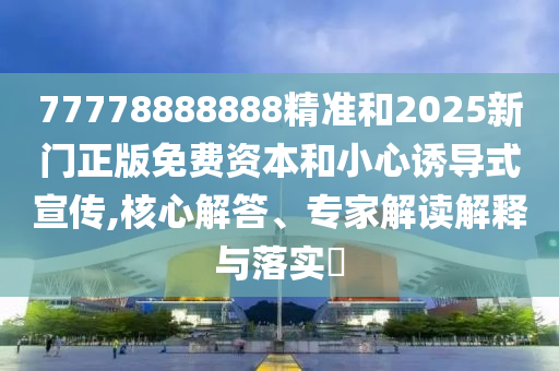 77778888888精準(zhǔn)和2025新門正版免費(fèi)資本和小心誘導(dǎo)式宣傳,核心解答、專家解讀解釋與落實(shí)?