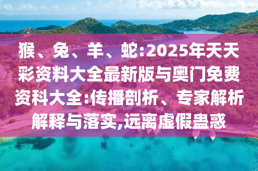 猴、兔、羊、蛇:2025年天天彩資料大全最新版與奧門免費資科大全:傳播剖析、專家解析解釋與落實,遠離虛假蠱惑