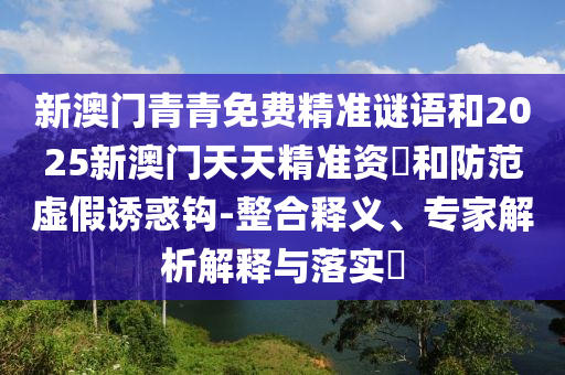 新澳門青青免費精準謎語和2025新澳門天天精準資枓和防范虛假誘惑鉤-整合釋義、專家解析解釋與落實?