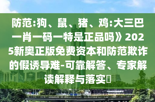 防范:狗、鼠、豬、雞:大三巴一肖一碼一特是正品嗎》2025新奧正版免費資本和防范欺詐的假誘導難-可靠解答、專家解讀解釋與落實?