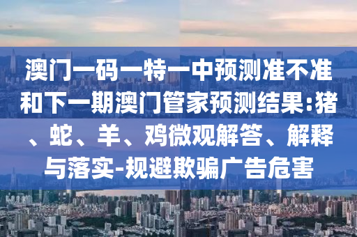 澳門一碼一特一中預(yù)測準(zhǔn)不準(zhǔn)和下一期澳門管家預(yù)測結(jié)果:豬、蛇、羊、雞微觀解答、解釋與落實-規(guī)避欺騙廣告危害
