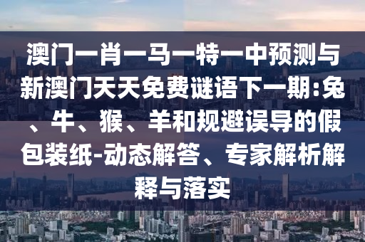 澳門一肖一馬一特一中預測與新澳門天天免費謎語下一期:兔、牛、猴、羊和規避誤導的假包裝紙-動態解答、專家解析解釋與落實