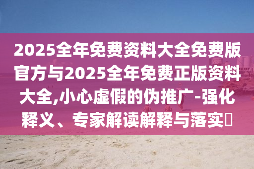 2025全年免費資料大全免費版官方與2025全年免費正版資料大全,小心虛假的偽推廣-強化釋義、專家解讀解釋與落實?