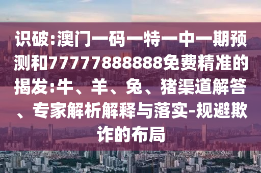 識破:澳門一碼一特一中一期預測和77777888888免費精準的揭發:牛、羊、兔、豬渠道解答、專家解析解釋與落實-規避欺詐的布局