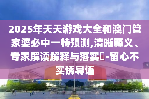 2025年天天游戲大全和澳門管家婆必中一特預測,清晰釋義、專家解讀解釋與落實?-留心不實誘導語