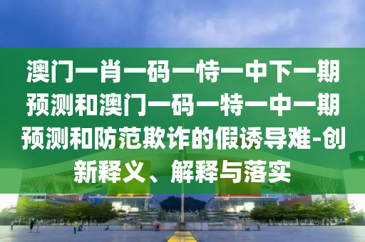 澳門一肖一碼一恃一中下一期預測和澳門一碼一特一中一期預測和防范欺詐的假誘導難-創(chuàng)新釋義、解釋與落實