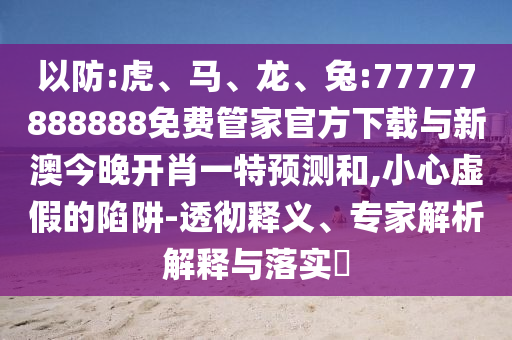 以防:虎、馬、龍、兔:77777888888免費(fèi)管家官方下載與新澳今晚開(kāi)肖一特預(yù)測(cè)和,小心虛假的陷阱-透徹釋義、專(zhuān)家解析解釋與落實(shí)?