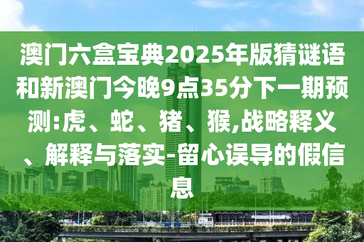 澳門六盒寶典2025年版猜謎語和新澳門今晚9點35分下一期預測:虎、蛇、豬、猴,戰略釋義、解釋與落實-留心誤導的假信息