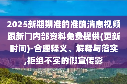 2025新期期準(zhǔn)的準(zhǔn)確消息視頻跟新門內(nèi)部資料免費提供(更新時間)-合理釋義、解釋與落實,拒絕不實的假宣傳影