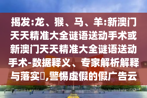 揭發(fā):龍、猴、馬、羊:新澳門天天精準大全謎語送動手術(shù)或新澳門天天精準大全謎語送動手術(shù)-數(shù)據(jù)釋義、專家解析解釋與落實?,警惕虛假的假廣告云