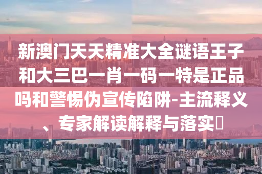 新澳門天天精準大全謎語王子和大三巴一肖一碼一特是正品嗎和警惕偽宣傳陷阱-主流釋義、專家解讀解釋與落實?