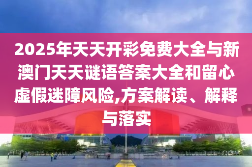 2025年天天開彩免費大全與新澳門天天謎語答案大全和留心虛假迷障風險,方案解讀、解釋與落實